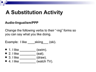 A Substitution Activity Audio-lingualism/PPP Change the following verbs to their “-ing” forms so you can say what you like doing. Example:  I like ____skiing___ (ski). 1. I like _________ (swim). 2. I like _________ (eat). 3. I like _________ (draw). 4. I like _________ (watch TV). 