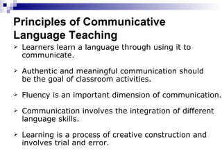 Principles of Communicative Language Teaching Learners learn a language through using it to communicate. Authentic and meaningful communication should be the goal of classroom activities. Fluency is an important dimension of communication. Communication involves the integration of different  language skills. Learning is a process of creative construction and involves trial and error. 