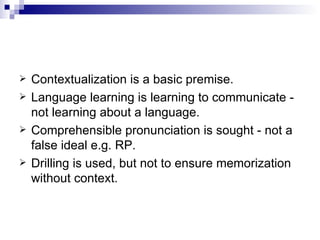 Contextualization is a basic premise. Language learning is learning to communicate - not learning about a language. Comprehensible pronunciation is sought - not a false ideal e.g. RP. Drilling is used, but not to ensure memorization without context. 