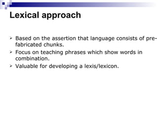 Lexical approach Based on the assertion that language consists of pre-fabricated chunks. Focus on teaching phrases which show words in combination. Valuable for developing a lexis/lexicon. 