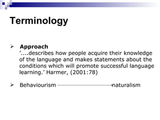 Terminology Approach   ’ ....describes how people acquire their knowledge  of the language and makes statements about the  conditions which will promote successful language  learning.’ Harmer, (2001:78) Behaviourism  naturalism 