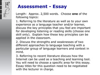 Assessment - Essay Length:  Approx. 2,500 words.  Choose  one  of the following topics: 1. Referring to the literature as well as to your own experience as a language teacher and/or learner, discuss the key principles that you feel are important for developing listening or reading skills (choose one skill only).  Explain how these key principles can be applied in the classroom.  2. Discuss the strengths and weaknesses of two different approaches to language teaching with a particular group of language learners and context in mind.  3. Referring to recent literature discuss how the Internet can be used as a teaching and learning tool.  You will need to choose a specific area for this essay. Essay titles for this question need to be negotiated with the lecturer in charge. 