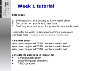 Week 1 tutorial This week 1.  Introductions and getting to know each other. 2.  Discussion or article and questions. 3.  Deciding who and when for presentations each  week. Reading for this week:  Is language teaching a profession? Download from:  www.tesol.org.au/docs/572edited.pdf Also think about: What do accomplished TESOL teachers need to be? What do accomplished TESOL teachers need to know? What do accomplished TESOL teachers need to do? Consider the questions in relation to: a multicultural society; second language education; TESOL practice. 