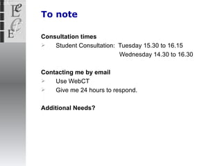 To note Consultation times Student Consultation:  Tuesday 15.30 to 16.15 Wednesday 14.30 to 16.30 Contacting me by email Use WebCT Give me 24 hours to respond. Additional Needs? 
