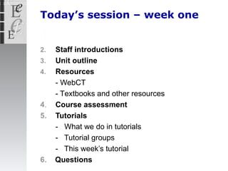 Today’s session – week one Staff introductions Unit  outline  Resources - WebCT - T extbooks  and  other resources  4 . Course  assessment 5. Tutorials -  What we do in tutorials -  Tutorial groups -  This week’s tutorial 6.   Questions 