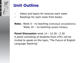 Unit Outline Dates and topics for lectures each week. Readings for each week from books.  Note:  Week 5 - no teaching   (individual consultations)  Week 10 –   no teaching   (public holiday) Panel Discussion  week 14 - 12.30 - 2.30  A panel consisting of students from LTM1 will be invited to speak on the topic, ‘ The Future of English Language Teaching’.   