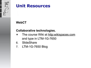 Unit Resources WebCT Collaborative technologies. The course Wiki at  http:wikispaces.com   and type in LTM-1G-7650 SlideShare LTM-1G-7650 Blog 