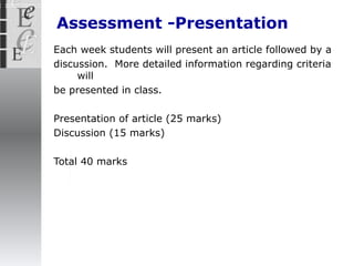 Assessment -Presentation Each week students will present an article followed by a discussion.  More detailed information regarding criteria will be presented in class. Presentation of article (25 marks) Discussion (15 marks) Total 40 marks 