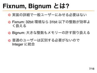 Fixnum, Bignum とは?
実装の詳細で一般ユーザーにみせる必要はない
Fixnum: 32bit 環境なら 31bit 以下の整数が効率よ
く扱える
Bignum: 大きな整数もメモリーの許す限り扱える
普通のユーザーは区別する必要...