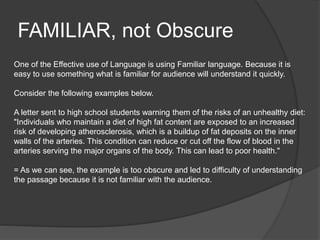 FAMILIAR, not Obscure
One of the Effective use of Language is using Familiar language. Because it is
easy to use something what is familiar for audience will understand it quickly.
Consider the following examples below.
A letter sent to high school students warning them of the risks of an unhealthy diet:
"Individuals who maintain a diet of high fat content are exposed to an increased
risk of developing atherosclerosis, which is a buildup of fat deposits on the inner
walls of the arteries. This condition can reduce or cut off the flow of blood in the
arteries serving the major organs of the body. This can lead to poor health."
= As we can see, the example is too obscure and led to difficulty of understanding
the passage because it is not familiar with the audience.
 
