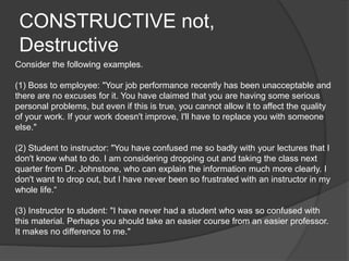 CONSTRUCTIVE not,
Destructive
Consider the following examples.
(1) Boss to employee: "Your job performance recently has been unacceptable and
there are no excuses for it. You have claimed that you are having some serious
personal problems, but even if this is true, you cannot allow it to affect the quality
of your work. If your work doesn't improve, I'll have to replace you with someone
else."
(2) Student to instructor: "You have confused me so badly with your lectures that I
don't know what to do. I am considering dropping out and taking the class next
quarter from Dr. Johnstone, who can explain the information much more clearly. I
don't want to drop out, but I have never been so frustrated with an instructor in my
whole life.“
(3) Instructor to student: "I have never had a student who was so confused with
this material. Perhaps you should take an easier course from an easier professor.
It makes no difference to me."
 