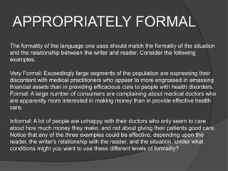 APPROPRIATELY FORMAL
The formality of the language one uses should match the formality of the situation
and the relationship between the writer and reader. Consider the following
examples.
Very Formal: Exceedingly large segments of the population are expressing their
discontent with medical practitioners who appear to more engrossed in amassing
financial assets than in providing efficacious care to people with health disorders.
Formal: A large number of consumers are complaining about medical doctors who
are apparently more interested in making money than in provide effective health
care.
Informal: A lot of people are unhappy with their doctors who only seem to care
about how much money they make, and not about giving their patients good care.
Notice that any of the three examples could be effective, depending upon the
reader, the writer's relationship with the reader, and the situation. Under what
conditions might you want to use these different levels of formality?
 