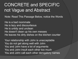 CONCRETE and SPECIFIC
not Vague and Abstract
Note: Read This Passage Below, notice the Words
He is a bad roommate
He is lazy and discourteous
He is untidy and unclean
He doesn't clean up his own messes
He leaves his dirty dishes on the kitchen counter
Your relationship with John is unacceptable
You do not get along well with John
You and John have a lot of arguments
You and John insult each other too much
You and John call each other derogatory names
 
