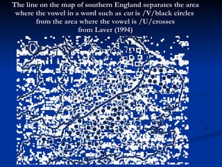 The line on the map of southern England separates the area where the vowel in a word such as  cut  is /V/black circles  from the area where the vowel is /U/crosses from Laver (1994) 