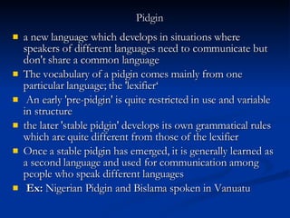Pidgin   a new language which develops in situations where speakers of different languages need to communicate but don't share a common language The vocabulary of a pidgin comes mainly from one particular language; the 'lexifier‘ An early 'pre-pidgin' is quite restricted in use and variable in structure the later 'stable pidgin' develops its own grammatical rules which are quite different from those of the lexifier  Once a stable pidgin has emerged, it is generally learned as a second language and used for communication among people who speak different languages Ex:  Nigerian Pidgin and Bislama spoken in Vanuatu 
