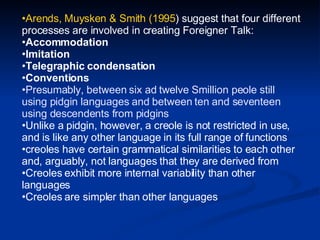 Arends, Muysken & Smith (1995 ) suggest that four different processes are involved in creating Foreigner Talk: Accommodation  Imitation  Telegraphic condensation  Conventions   Presumably, between six ad twelve Smillion peole still using pidgin languages and between ten and seventeen using descendents from pidgins Unlike a pidgin, however, a creole is not restricted in use, and is like any other language in its full range of functions creoles have certain grammatical similarities to each other and, arguably, not languages that they are derived from   Creoles exhibit more internal variability than other languages  Creoles are simpler than other languages  