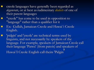 creole languages have generally been regarded as  degenerate , or at best as rudimentary  dialects  of one of their parent languages   "creole" has come to be used in opposition to "language" rather than a qualifier for it   Ex:  Gullah, Jamaican Creole and Hawai`i Creole English. 'pidgin' and 'creole' are technical terms used by linguists, and not necessarily by speakers of the language. For example, speakers of Jamaican Creole call their language 'Patwa' (from patois) and speakers of Hawai`I Creole English call theirs 'Pidgin ' 