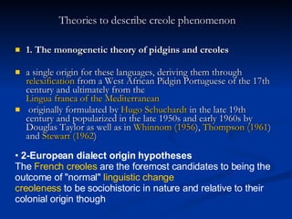 Theories to describe creole phenomenon 1. The monogenetic theory of pidgins and creoles a single origin for these languages, deriving them through  relexification  from a West African Pidgin Portuguese of the 17th century and ultimately from the  Lingua franca of the Mediterranean originally formulated by  Hugo Schuchardt  in the late 19th century and popularized in the late 1950s and early 1960s by Douglas Taylor as well as in  Whinnom (1956 ),  Thompson (1961 ) and  Stewart (1962 ) 2-European dialect origin hypotheses   The  French creoles  are the foremost candidates to being the outcome of "normal"  linguistic change   creoleness  to be sociohistoric in nature and relative to their colonial origin though   