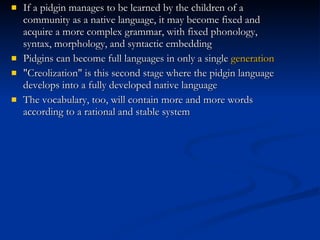 If a pidgin manages to be learned by the children of a community as a native language, it may become fixed and acquire a more complex grammar, with fixed phonology, syntax, morphology, and syntactic embedding Pidgins can become full languages in only a single  generation "Creolization" is this second stage where the pidgin language develops into a fully developed native language The vocabulary, too, will contain more and more words according to a rational and stable system 