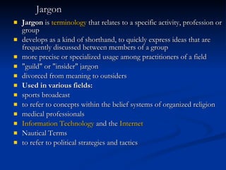 Jargon Jargon  is  terminology  that relates to a specific activity, profession or group   develops as a kind of shorthand, to quickly express ideas that are frequently discussed between members of a group   more precise or specialized usage among practitioners of a field   "guild" or "insider" jargon   divorced from meaning to outsiders   Used in various fields: sports broadcast   to refer to concepts within the belief systems of organized religion   medical professionals  Information Technology  and the  Internet   Nautical Terms   to refer to political strategies and tactics   