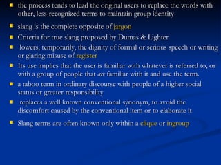 the process tends to lead the original users to replace the words with other, less-recognized terms to maintain group identity   slang is the complete opposite of  jargon   Criteria for true slang  proposed by Dumas & Lighter   lowers, temporarily, the dignity of formal or serious speech or writing or glaring misuse of  register Its use implies that the user is familiar with whatever is referred to, or with a group of people that  are  familiar with it and use the term. a taboo term in ordinary discourse with people of a higher social status or greater responsibility replaces a well known conventional synonym, to avoid the discomfort caused by the conventional item or to elaborate it  Slang terms are often known only within a  clique  or  ingroup   