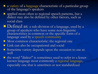 a  variety  of a  language  characteristic of a particular group of the language's speakers applied most often to regional speech patterns, but a dialect may also be defined by other factors, such as social class   Defined as:  a sub-division of a language, used by a group of speakers who have some non-linguistic characteristics in common or  the specific form of a language used by a  speech community   Most common characteristic: the regional one Link can also be occupational and social Sometime variety depends upon the occasion to use as well the word "dialect" is sometimes used to refer to a lesser-known language most commonly a  regional language , especially one that is unwritten or not standardized   