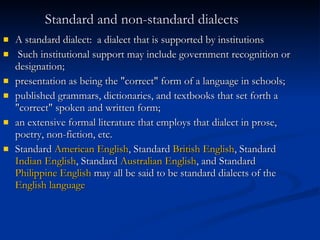 Standard and non-standard dialects   A standard dialect:  a dialect that is supported by institutions Such institutional support may include government recognition or designation;  presentation as being the "correct" form of a language in schools;  published grammars, dictionaries, and textbooks that set forth a "correct" spoken and written form;  an extensive formal literature that employs that dialect in prose, poetry, non-fiction, etc. Standard  American English , Standard  British English , Standard  Indian English , Standard  Australian English , and Standard  Philippine English  may all be said to be standard dialects of the  English language   