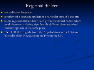 Regional dialect   not a distinct language  a variety of a language spoken in a particular area of a country Some regional dialects have been given traditional names which mark them out as being significantly different from standard varieties spoken in the same place Ex:   'Hillbilly English' from the Appalachians in the USA and 'Geordie' from Newcastle upon Tyne in the UK 