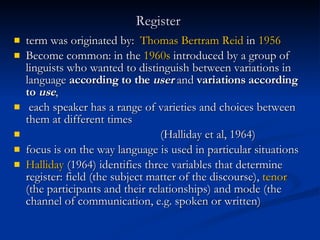 Register   term was originated by:  Thomas Bertram Reid  in  1956 Become common: in the  1960s  introduced by a group of linguists who wanted to distinguish between variations in language  according to the  user  and  variations according to  use ,  each speaker has a range of varieties and choices between them at different times (Halliday et al, 1964) focus is on the way language is used in particular situations   Halliday  (1964) identifies three variables that determine register: field (the subject matter of the discourse),  tenor  (the participants and their relationships) and mode (the channel of communication, e.g. spoken or written) 