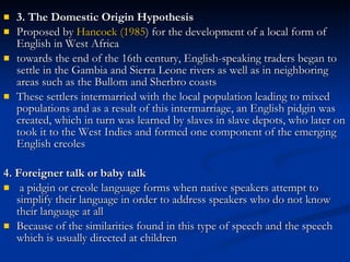 3. The Domestic Origin Hypothesis   Proposed by  Hancock (1985 ) for the development of a local form of English in West Africa towards the end of the 16th century, English-speaking traders began to settle in the Gambia and Sierra Leone rivers as well as in neighboring areas such as the Bullom and Sherbro coasts These settlers intermarried with the local population leading to mixed populations and as a result of this intermarriage, an English pidgin was created, which in turn was learned by slaves in slave depots, who later on took it to the West Indies and formed one component of the emerging English creoles 4. Foreigner talk or baby talk   a pidgin or creole language forms when native speakers attempt to simplify their language in order to address speakers who do not know their language at all Because of the similarities found in this type of speech and the speech which is usually directed at children 