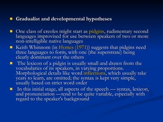 Gradualist and developmental hypotheses One class of creoles might start as  pidgins , rudimentary second languages improvised for use between speakers of two or more non-intelligible native languages Keith Whinnom (in  Hymes (1971 )) suggests that pidgins need three languages to form, with one (the superstrate) being clearly dominant over the others The lexicon of a pidgin is usually small and drawn from the vocabularies of its speakers, in varying proportions. Morphological details like word  inflections , which usually take years to learn, are omitted; the syntax is kept very simple, usually based on strict word order In this initial stage, all aspects of the speech — syntax, lexicon, and pronunciation —tend to be quite variable, especially with regard to the speaker's background 