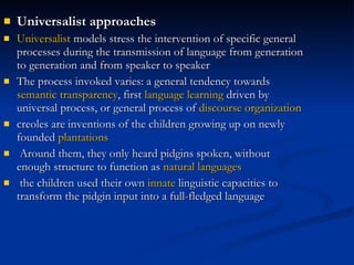 Universalist approaches Universalist  models stress the intervention of specific general processes during the transmission of language from generation to generation and from speaker to speaker The process invoked varies: a general tendency towards  semantic   transparency , first  language learning  driven by universal process, or general process of  discourse   organization creoles are inventions of the children growing up on newly founded  plantations Around them, they only heard pidgins spoken, without enough structure to function as  natural languages the children used their own  innate  linguistic capacities to transform the pidgin input into a full-fledged language 
