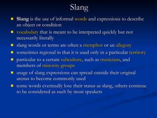 Slang Slang  is the use of informal  words  and expressions to describe an object or condition   vocabulary  that is meant to be interpreted quickly but not necessarily literally   slang words or terms are often a  metaphor  or an  allegory   sometimes regional in that it is used only in a particular  territory   particular to a certain  subculture , such as  musicians , and members of  minority groups   usage of slang expressions can spread outside their original arenas to become commonly used   some words eventually lose their status as slang, others continue to be considered as such by most speakers   