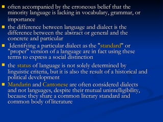 often accompanied by the erroneous belief that the minority language is lacking in vocabulary, grammar, or importance   the difference between language and dialect is the difference between the abstract or general and the concrete and particular   Identifying a particular dialect as the " standard " or "proper" version of a language are in fact using these terms to express a social distinction   the   status  of language is not solely determined by linguistic criteria, but it is also the result of a historical and political development   Mandarin  and  Cantonese  are often considered dialects and not languages, despite their mutual unintelligibility, because they share a common literary standard and common body of literature   