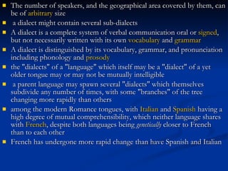 The number of speakers, and the geographical area covered by them, can be of  arbitrary  size a dialect might contain several sub-dialects A dialect is a complete system of verbal communication oral or  signed , but not necessarily written with its own  vocabulary  and  grammar   A dialect is distinguished by its vocabulary, grammar, and pronunciation including phonology and  prosody   the "dialects" of a "language" which itself may be a "dialect" of a yet older tongue may or may not be mutually intelligible a parent language may spawn several "dialects" which themselves subdivide any number of times, with some "branches" of the tree changing more rapidly than others   among the modern Romance tongues, with  Italian  and  Spanish  having a high degree of mutual comprehensibility, which neither language shares with  French , despite both languages being  genetically  closer to French than to each other French has undergone more rapid change than have Spanish and Italian   