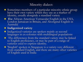 Minority dialect:   Sometimes members of a particular minority ethnic group have their own variety which they use as a marker of identity, usually alongside a standard variety Ex:  African American Vernacular English in the USA, London Jamaican in Britain, and Aboriginal English in Australia Indigenized variety Indigenized varieties are spoken mainly as second languages in ex-colonies with multilingual populations The differences from the standard variety may be linked to English proficiency, or may be part of a range of varieties used to express identity.  'Singlish' spoken in Singapore is a variety very different from standard English, and there are many other varieties of English used in India  