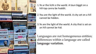 preencoded.png
1.Ye ar the licht o the warld. A toun biggit on a
hill-tap canna be hoddit.
2.You are the light of the world. A city set on a hill
cannot be hidden.
3.Ye are the light of the world. A city that is set on
an hill cannot be hid.
Languages are not homogeneous entities;
differences within a language are called
language variation.
 