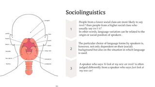 preencoded.png
Sociolinguistics
People from a lower social class are more likely to say
innit? than people from a higher social class who
usually say isn’t it?
In other words, language variation can be related to the
origin or social position of speakers .
The particular choice of language forms by speakers is,
however, not only dependent on their (social)
background but also on the situation in which language
is used.
A speaker who says Yo look at my new car innit! is often
judged differently from a speaker who says Just look at
my new car!
 
