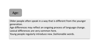 Older people often speak in a way that is different from the younger
generation.
Age differences may reflect an ongoing process of language change.
Lexical differences are very common here.
Young people regularly introduce new ,fashionable words.
Age:
 
