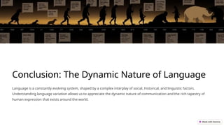Conclusion: The Dynamic Nature of Language
Language is a constantly evolving system, shaped by a complex interplay of social, historical, and linguistic factors.
Understanding language variation allows us to appreciate the dynamic nature of communication and the rich tapestry of
human expression that exists around the world.
 