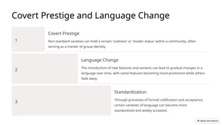 Covert Prestige and Language Change
1
Covert Prestige
Non-standard varieties can hold a certain 'coolness' or 'insider status' within a community, often
serving as a marker of group identity.
2
Language Change
The introduction of new features and variants can lead to gradual changes in a
language over time, with some features becoming more prominent while others
fade away.
3
Standardization
Through processes of formal codification and acceptance,
certain varieties of language can become more
standardized and widely accepted.
 