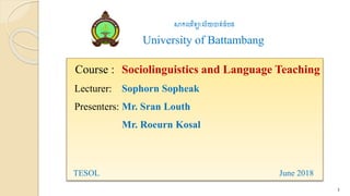 Course : Sociolinguistics and Language Teaching
Lecturer: Sophorn Sopheak
Presenters: Mr. Sran Louth
Mr. Roeurn Kosal
TESOL June 2018
1
សាកលវិទ្យាល័យបាត់ដំបង
University of Battambang
 