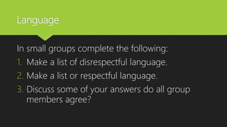Language
In small groups complete the following:
1. Make a list of disrespectful language.
2. Make a list or respectful language.
3. Discuss some of your answers do all group
members agree?
 