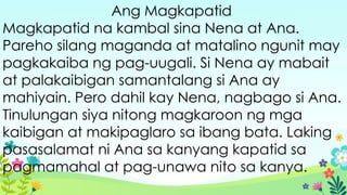Ang Magkapatid
Magkapatid na kambal sina Nena at Ana.
Pareho silang maganda at matalino ngunit may
pagkakaiba ng pag-uugali. Si Nena ay mabait
at palakaibigan samantalang si Ana ay
mahiyain. Pero dahil kay Nena, nagbago si Ana.
Tinulungan siya nitong magkaroon ng mga
kaibigan at makipaglaro sa ibang bata. Laking
pasasalamat ni Ana sa kanyang kapatid sa
pagmamahal at pag-unawa nito sa kanya.
 