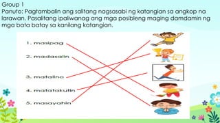 Group 1
Panuto: Pagtambalin ang salitang nagsasabi ng katangian sa angkop na
larawan. Pasalitang ipaliwanag ang mga posibleng maging damdamin ng
mga bata batay sa kanilang katangian.
 