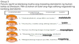 Group 3
Panuto: Iguhit sa blankong mukha ang maaaring damdamin ng tauhan
batay sa sitwasyon. Piliin sa kahon at isulat ang mga salitang nagsasabi ng
kanilang damdamin.
matatakutin
iyakin
masungit
mapagbigay
magalang
 