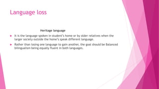 Language loss
Heritage language
 It is the language spoken in student’s home or by older relatives when the
larger societ...