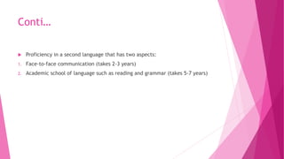 Conti…
 Proficiency in a second language that has two aspects:
1. Face-to-face communication (takes 2-3 years)
2. Academi...
