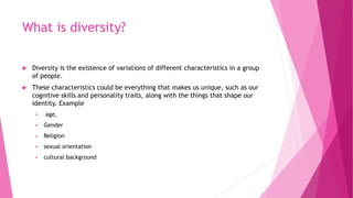 What is diversity?
 Diversity is the existence of variations of different characteristics in a group
of people.
 These c...