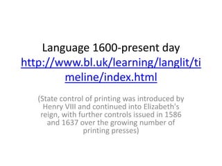 Language 1600-present day
http://www.bl.uk/learning/langlit/ti
meline/index.html
(State control of printing was introduced by
Henry VIII and continued into Elizabeth's
reign, with further controls issued in 1586
and 1637 over the growing number of
printing presses)
 